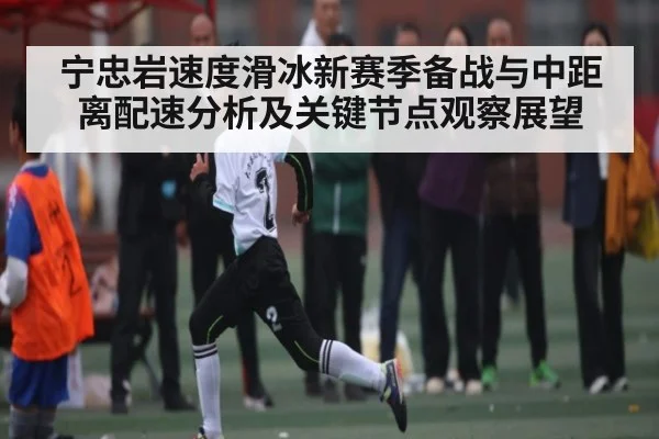 宁忠岩速度滑冰新赛季备战与中距离配速分析及关键节点观察展望